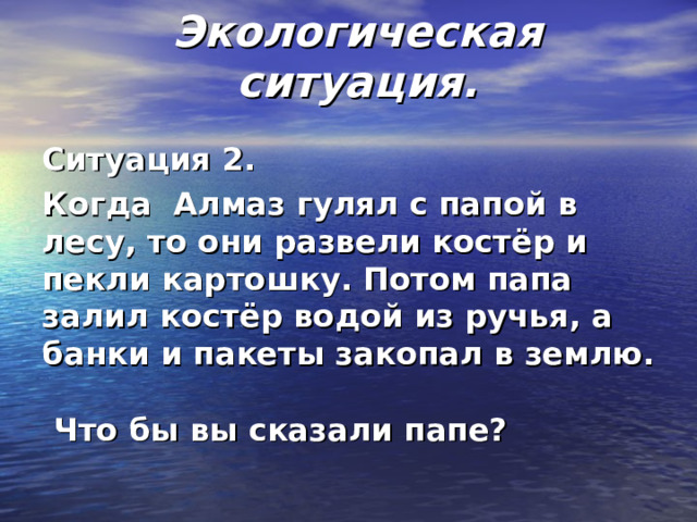  Экологическая ситуация.   Ситуация 2. Когда Алмаз гулял с папой в лесу, то они развели костёр и пекли картошку. Потом папа залил костёр водой из ручья, а банки и пакеты закопал в землю.   Что бы вы сказали папе?  