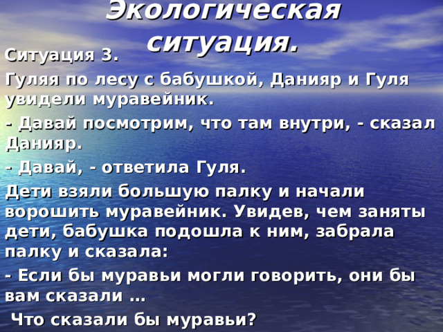 Экологическая ситуация.    Ситуация 3. Гуляя по лесу с бабушкой, Данияр и Гуля увидели муравейник. - Давай посмотрим, что там внутри, - сказал Данияр. - Давай, - ответила Гуля. Дети взяли большую палку и начали ворошить муравейник. Увидев, чем заняты дети, бабушка подошла к ним, забрала палку и сказала: - Если бы муравьи могли говорить, они бы вам сказали …   Что сказали бы муравьи? 