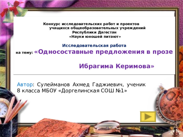 Конкурс исследовательских работ и проектов  учащихся общеобразовательных учреждений  Республики Дагестан  «Науки юношей питают»       Исследовательская работа  на тему:   «Односоставные предложения в прозе  Ибрагима Керимова» Автор : Сулейманов Ахмед Гаджиевич, ученик 8 класса МБОУ «Доргелинская СОШ №1» 