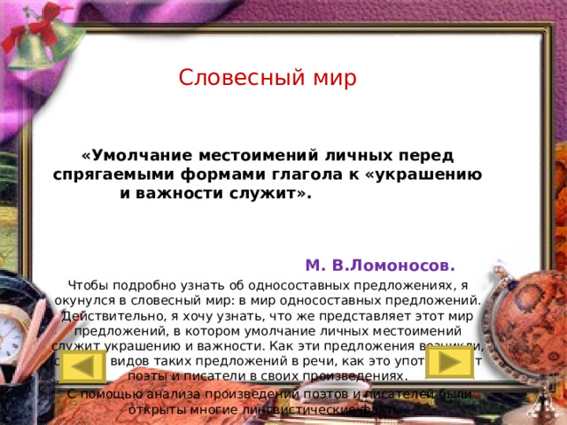 Словесный мир  «Умолчание местоимений личных перед спрягаемыми формами глагола к «украшению и важности служит».   М. В.Ломоносов. Чтобы подробно узнать об односоставных предложениях, я окунулся в словесный мир: в мир односоставных предложений. Действительно, я хочу узнать, что же представляет этот мир предложений, в котором умолчание личных местоимений служит украшению и важности. Как эти предложения возникли, сколько видов таких предложений в речи, как это употребляют поэты и писатели в своих произведениях.  С помощью анализа произведений поэтов и писателей были открыты многие лингвистические факты.    