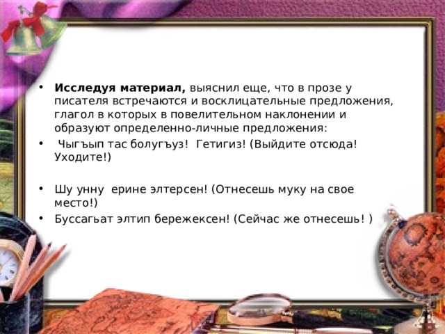 Исследуя материал, выяснил еще, что в прозе у писателя встречаются и восклицательные предложения, глагол в которых в повелительном наклонении и образуют определенно-личные предложения:   Чыгъып тас болугъуз! Гетигиз! (Выйдите отсюда! Уходите!)   Шу унну ерине элтерсен! (Отнесешь муку на свое место!) Буссагьат элтип бережексен! (Сейчас же отнесешь! ) 