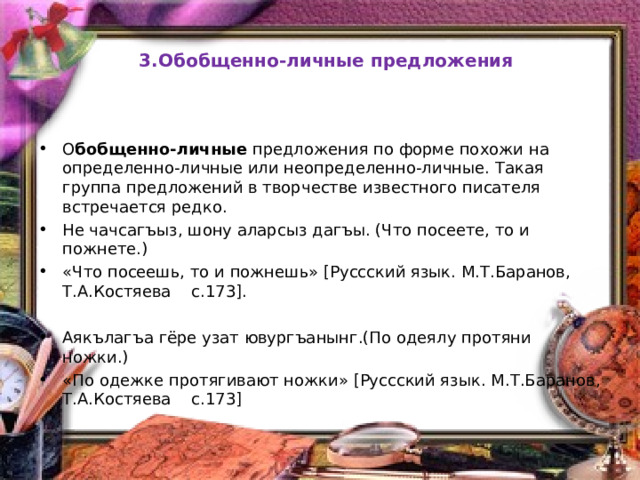  3.Обобщенно-личные предложения О бобщенно-личные предложения по форме похожи на определенно-личные или неопределенно-личные. Такая группа предложений в творчестве известного писателя встречается редко. Не чачсагъыз, шону аларсыз дагъы. (Что посеете, то и пожнете.) «Что посеешь, то и пожнешь» [Руссский язык. М.Т.Баранов, Т.А.Костяева c.173].  Аякълагъа гёре узат ювургъанынг.(По одеялу протяни ножки.) «По одежке протягивают ножки» [Руссский язык. М.Т.Баранов, Т.А.Костяева c.173]  