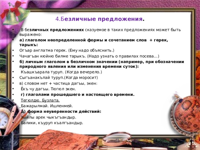 4.Б езличные предложения .  В бе зличных предложениях сказуемое в таких предложениях может быть выражено: а) глаголом неопределенной формы и сочетанием слов + герек, тарыкъ: Огъар англатма герек. (Ему надо объяснить.) Чачагъан кюйню билме тарыкъ. (Надо узнать о правилах посева…) б) личным глаголом в безличном значении (например, при обозначении природного явления или изменения времени суток):  Къашкъарала туруп. (Когда вечерело.) Сыгъанакълай туруп.(Когда моросит) в) словом нет + частица дагъы, экен:  Ёкъ чу дагъы. Тюгюл экен.   г) глаголами прошедшего и настоящего времени.  Тегюлдю. Бузлата.  Бажарылмай. Ишленмей.  д) форма неуверенности действий:  Хыйлы арек чыкъгъандыр.  Балики, къуруп къалгъандыр.   