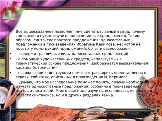 Всё вышесказанное позволяет мне сделать главный вывод: почему так важно и нужно изучить односоставные предложения. Таким образом, синтаксис простого предложения: односоставных предложений в произведениях Ибрагима Керимова, несмотря на простоту конструкций предложений, богат и разнообразен: -  содержит различные виды односоставных предложений - с помощью художественных средств, используемых в грамматической основе предложения, изображается выразительная картина бытописания - осложняющие конструкции помогают расширить представления о героях, событиях, описанных в произведения И. Керимова.  Думаю, что мое исследование поможет понять, почему необходимо изучать односоставные предложения, особенно в произведениях поэтов и писателей. Много еще надо изучить, исследовать не только в области синтаксиса, но и в других разделах языка.  