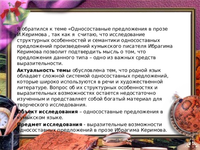 Я обратился к теме «Односоставные предложения в прозе И.Керимова , так как я считаю, что исследование структурных особенностей и семантики односоставных предложений произведений кумыкского писателя Ибрагима Керимова позволит подтвердить мысль о том, что предложения данного типа – одно из важных средств выразительности. Актуальность темы  обусловлена тем, что родной язык обладает сложной системой односоставных предложений, которые широко используются в речи и художественной литературе. Вопрос об их структурных особенностях и выразительных возможностях остается недостаточно изученным и представляет собой богатый материал для творческого исследования. Объект исследования  – односоставные предложения в кумыкском языке. Предмет исследования  - выразительные возможности односоставных предложений в прозе Ибрагима Керимова. 