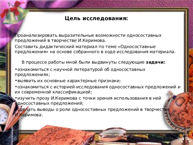 Цель исследования: Проанализировать выразительные возможности односоставных предложений в творчестве И.Керимова. Составить дидактический материал по теме «Односоставные предложения» на основе собранного в ходе исследования материала.    В процессе работы мной были выдвинуты следующие  задачи: ознакомиться с научной литературой об односоставных предложениях; выявить их основные характерные признаки; ознакомиться с историей исследования односоставных предложений и их современной классификацией; изучить прозу И.Керимова с точки зрения использования в ней односоставных предложений; сделать выводы о роли односоставных предложений в творчестве И.Керимова. 