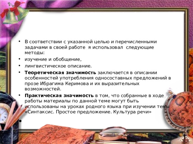 В соответствии с указанной целью и перечисленными задачами в своей работе я использовал следующие методы: изучение и обобщение, лингвистическое описание. Теоретическая значимость  заключается в описании особенностей употребления односоставных предложений в прозе Ибрагима Керимова и их выразительных возможностей. Практическая значимость  в том, что собранные в ходе работы материалы по данной теме могут быть использованы на уроках родного языка при изучении темы «Синтаксис. Простое предложение. Культура речи»    