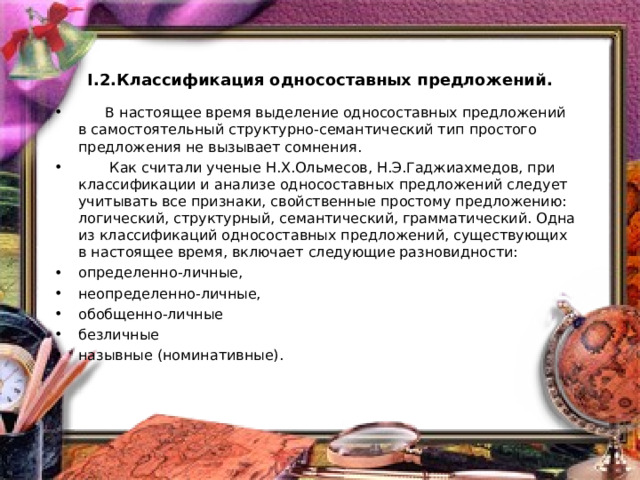    I.2.Классификация односоставных предложений.    В настоящее время выделение односоставных предложений в самостоятельный структурно-семантический тип простого предложения не вызывает сомнения.  Как считали ученые Н.Х.Ольмесов, Н.Э.Гаджиахмедов, при классификации и анализе односоставных предложений следует учитывать все признаки, свойственные простому предложению: логический, структурный, семантический, грамматический. Одна из классификаций односоставных предложений, существующих в настоящее время, включает следующие разновидности: определенно-личные, неопределенно-личные, обобщенно-личные безличные назывные (номинативные). 