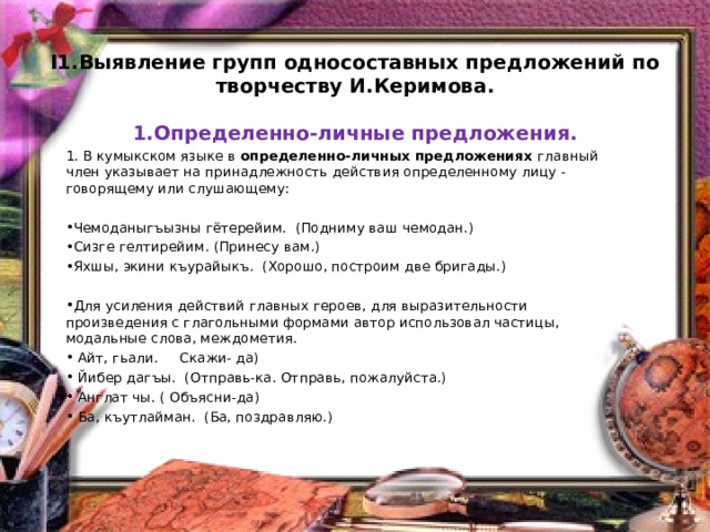        I1.Выявление групп односоставных предложений по творчеству И.Керимова.   1.Определенно-личные предложения.      1. В кумыкском языке в определенно-личных предложениях главный член указывает на принадлежность действия определенному лицу - говорящему или слушающему: Чемоданыгъызны гётерейим. (Подниму ваш чемодан.) Сизге гелтирейим. (Принесу вам.) Яхшы, экини къурайыкъ. (Хорошо, построим две бригады.)   Для усиления действий главных героев, для выразительности произведения с глагольными формами автор использовал частицы, модальные слова, междометия.  Айт, гьали. Скажи- да)  Йибер дагъы. (Отправь-ка. Отправь, пожалуйста.)  Англат чы. ( Объясни-да)  Ба, къутлайман. (Ба, поздравляю.)   