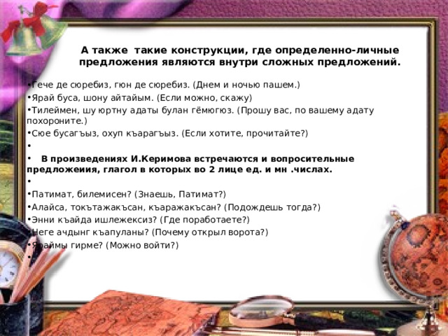        А также такие конструкции, где определенно-личные предложения являются внутри сложных предложений.      Гече де сюребиз, гюн де сюребиз. (Днем и ночью пашем.) Ярай буса, шону айтайым. (Если можно, скажу) Тилеймен, шу юртну адаты булан гёмюгюз. (Прошу вас, по вашему адату похороните.) Сюе бусагъыз, охуп къарагъыз. (Если хотите, прочитайте?)      В произведениях И.Керимова встречаются и вопросительные предложеиия, глагол в которых во 2 лице ед. и мн .числах.   Патимат, билемисен? (Знаешь, Патимат?) Алайса, токътажакъсан, къаражакъсан? (Подождешь тогда?) Энни къайда ишлежексиз? (Где поработаете?) Неге ачдынг къапуланы? (Почему открыл ворота?) Яраймы гирме? (Можно войти?) 