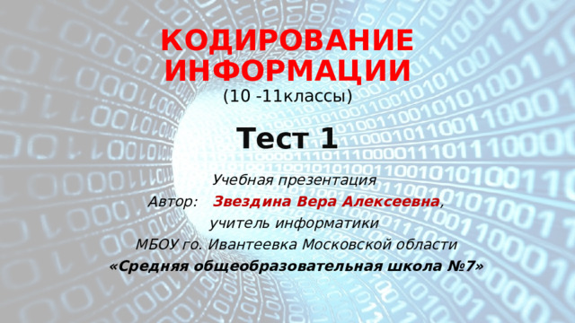 КОДИРОВАНИЕ ИНФОРМАЦИИ  ( 10 -11классы)   Тест 1 Учебная презентация Автор: Звездина Вера Алексеевна , учитель информатики МБОУ го. Ивантеевка Московской области «Средняя общеобразовательная школа №7» 