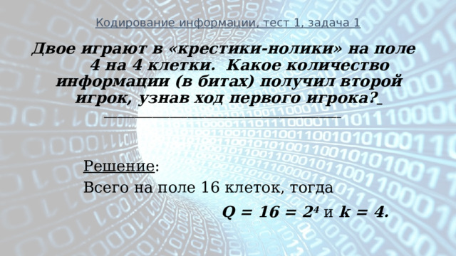 Кодирование информации, тест 1, задача 1 Двое играют в «крестики-нолики» на поле 4 на 4 клетки.  Какое количество информации (в битах) получил второй игрок, узнав ход первого игрока?  ______________________________________________________   Решение :  Всего на поле 16 клеток, тогда  Q = 16 = 2 4 и k = 4.  