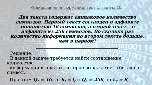 Кодирование информации, тест 1, задача 10 Два текста содержат одинаковое количество символов. Первый текст составлен в алфавите мощностью 16 символов, а второй текст – в алфавите из 256 символов. Во сколько раз количество информации во втором тексте больше, чем в первом? ________________________________________________________  Решение :   В данной задаче требуется найти соотношение количества  информации в текстах, которое выражается в битах на символ.  При этом Q 1 = 16 , то k 1 =4, и Q 2 = 256 , то k 2 = 8 ,  то есть количество информации во втором тексте больше первого  в два раза .  