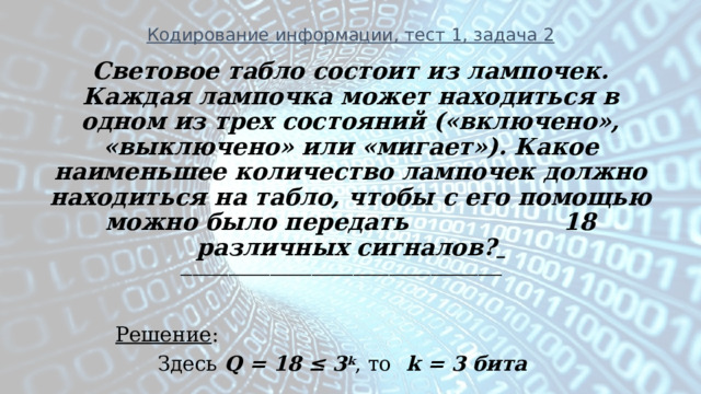 Кодирование информации, тест 1, задача 2 Световое табло состоит из лампочек. Каждая лампочка может находиться в одном из трех состояний («включено», «выключено» или «мигает»). Какое наименьшее количество лампочек должно находиться на табло, чтобы с его помощью можно было передать 18 различных сигналов?  ______________________________________________________   Решение : Здесь Q = 18 ≤ 3 k , то k = 3 бита 