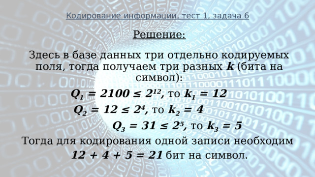 Кодирование информации, тест 1, задача 6 Решение: Здесь в базе данных три отдельно кодируемых поля, тогда получаем три разных k (бита на символ):     Q 1 = 2100 ≤ 2 12 , то k 1 = 12    Q 2 = 12 ≤ 2 4 , то k 2 = 4  Q 3 = 31 ≤ 2 5 , то k 3 = 5  Тогда для кодирования одной записи необходим 12 + 4 + 5 = 21 бит на символ.       