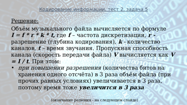 Кодирование информации, тест 2, задача 5 Решение: Объём музыкального файла вычисляется по формуле   I   =  f * r * k * t , где  f  – частота дискретизации,  r - разрешение (глубина кодирования),  k  - количество каналов,   t  –  время звучания. Пропускная способность канала (скорость передачи файла) V  вычисляется как V = I / t . При этом: при повышении разрешения (количества битов на хранения одного отсчёта) в 3 раза объём файла (при прочих равных условиях) увеличивается в 3 раза, поэтому время тоже  увеличится в 3 раза (окончание решения - на следующем слайде) 