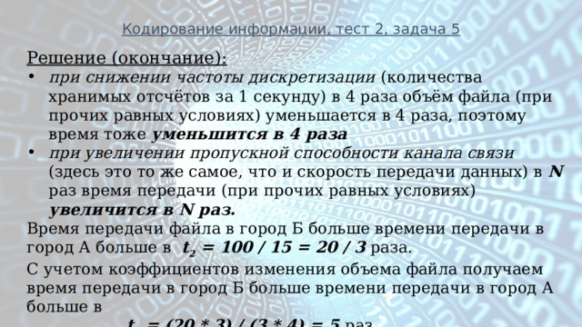 Кодирование информации, тест 2, задача 5 Решение (окончание): при снижении частоты дискретизации (количества хранимых отсчётов за 1 секунду) в 4 раза объём файла (при прочих равных условиях) уменьшается в 4 раза, поэтому время тоже  уменьшится в 4 раза при увеличении пропускной способности канала связи (здесь это то же самое, что и скорость передачи данных) в N раз время передачи (при прочих равных условиях) увеличится в N раз. Время передачи файла в город Б больше времени передачи в город А больше в t 2 = 100 / 15 = 20 / 3 раза. С учетом коэффициентов изменения объема файла получаем время передачи в город Б больше времени передачи в город А больше в  t 2 = (20 * 3) / (3 * 4) = 5 раз 