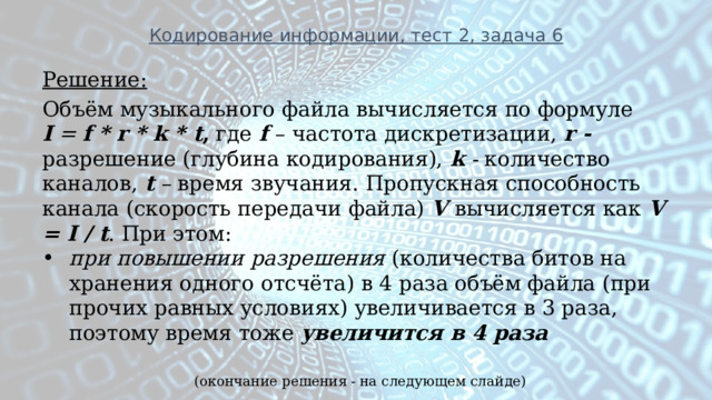 Кодирование информации, тест 2, задача 6 Решение: Объём музыкального файла вычисляется по формуле   I   =  f * r * k * t , где  f  – частота дискретизации,  r - разрешение (глубина кодирования),  k  - количество каналов,   t  –  время звучания. Пропускная способность канала (скорость передачи файла) V  вычисляется как V = I / t . При этом: при повышении разрешения (количества битов на хранения одного отсчёта) в 4 раза объём файла (при прочих равных условиях) увеличивается в 3 раза, поэтому время тоже  увеличится в 4 раза (окончание решения - на следующем слайде) 