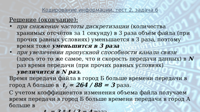 Кодирование информации, тест 2, задача 6 Решение (окончание): при снижении частоты дискретизации (количества хранимых отсчётов за 1 секунду) в 3 раза объём файла (при прочих равных условиях) уменьшается в 3 раза, поэтому время тоже  уменьшится в 3 раза при увеличении пропускной способности канала связи (здесь это то же самое, что и скорость передачи данных) в N раз время передачи (при прочих равных условиях) увеличится в N раз. Время передачи файла в город Б больше времени передачи в город А больше в t 2 = 264 / 88 = 3 раза. С учетом коэффициентов изменения объема файла получаем время передачи в город Б больше времени передачи в город А больше в  t 2 = 3 * 4 / 3 = 4 раза 