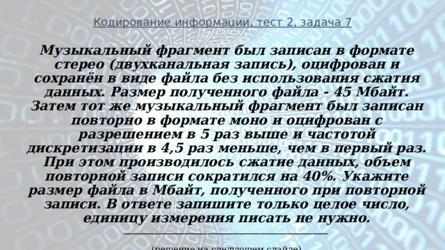 Кодирование информации, тест 2, задача 7 Музыкальный фрагмент был записан в формате стерео (двухканальная запись), оцифрован и сохранён в виде файла без использования сжатия данных. Размер полученного файла - 45 Мбайт. Затем тот же музыкальный фрагмент был записан повторно в формате моно и оцифрован с разрешением в 5 раз выше и частотой дискретизации в 4,5 раз меньше, чем в первый раз. При этом производилось сжатие данных, объем повторной записи сократился на 40%. Укажите размер файла в Мбайт, полученного при повторной записи. В ответе запишите только целое число, единицу измерения писать не нужно. ______________________________________________________ (решение на следующем слайде) 