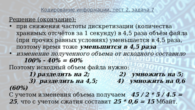 Кодирование информации, тест 2, задача 7 Решение (окончание): при снижении частоты дискретизации (количества хранимых отсчётов за 1 секунду) в 4,5 раза объём файла (при прочих равных условиях) уменьшается в 4,5 раза, поэтому время тоже  уменьшится в 4,5 раза изменение полученного объема от исходного составило 100% - 40% = 60% Поэтому исходный объем файла нужно:  1) разделить на 2; 2) умножить на 5;  3) разделить на 4,5; 4) умножить на 0,6 (60%) С учетом изменения объема получаем 45 / 2 * 5 / 4.5 = 25 , что с учетом сжатия составит 25 * 0,6 = 15 Мбайт. 