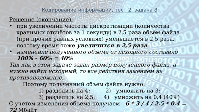 Кодирование информации, тест 2, задача 8 Решение (окончание): при увеличении частоты дискретизации (количества хранимых отсчётов за 1 секунду) в 2,5 раза объём файла (при прочих равных условиях) уменьшается в 2,5 раза, поэтому время тоже  увеличится в 2,5 раза изменение полученного объема от исходного составило 100% - 60% = 40% Так как в этой задаче задан размер полученного файла, а нужно найти исходный, то все действия заменяем на противоположные.  Поэтому полученный объем файла нужно:  1) разделить на 4; 2) умножить на 3;  3) разделить на 2,5; 4) умножить на 0,4 (40%) С учетом изменения объема получаем 6 * 3 / 4 / 2.5 * 0.4 = 72 Мбайт 