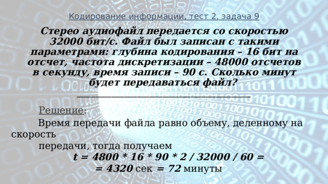 Кодирование информации, тест 2, задача 9 Стерео аудиофайл передается со скоростью 32000 бит/с. Файл был записан с такими параметрами: глубина кодирования – 16 бит на отсчет, частота дискретизации – 48000 отсчетов в секунду, время записи – 90 с. Сколько минут будет передаваться файл?  _______________________________________________________  Решение :  Время передачи файла равно объему, деленному на скорость  передачи, тогда получаем   t = 4800 * 16 * 90 * 2 / 32000 / 60 =  = 4320 сек = 72 минуты 