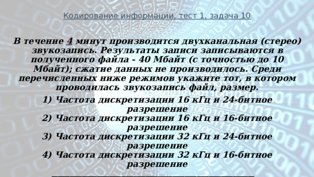 Кодирование информации, тест 1, задача 10 В течение 4 минут производится двухканальная (стерео) звукозапись. Результаты записи записываются в полученного файла - 40 Мбайт (c точностью до 10 Мбайт); сжатие данных не производилось. Среди перечисленных ниже режимов укажите тот, в котором проводилась звукозапись файл, размер. 1) Частота дискретизации 16 кГц и 24-битное разрешение  2) Частота дискретизации 16 кГц и 16-битное разрешение  3) Частота дискретизации 32 кГц и 24-битное разрешение  4) Частота дискретизации 32 кГц и 16-битное разрешение ___________________________________________________________________ (решение на следующем слайде)       