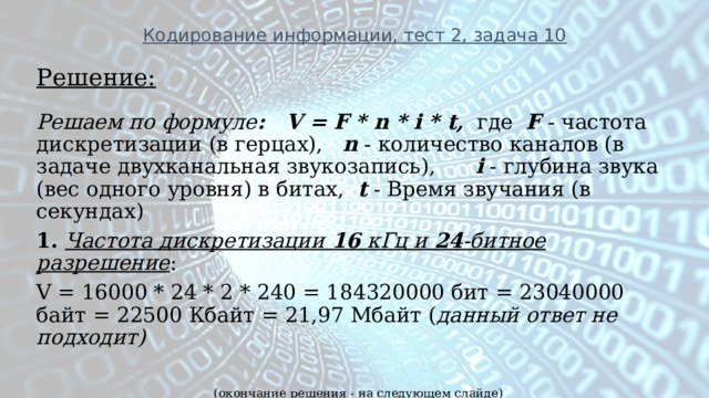 Кодирование информации, тест 2, задача 10 Решение: Решаем по формуле : V = F * n * i * t,  где F - частота дискретизации (в герцах), n - количество каналов (в задаче двухканальная звукозапись), i - глубина звука (вес одного уровня) в битах, t - Время звучания (в секундах) 1. Частота дискретизации 16 кГц и 24 -битное разрешение :  V = 16000 * 24 * 2 * 240 = 184320000 бит = 23040000 байт = 22500 Кбайт = 21,97 Мбайт ( данный ответ не подходит)  (окончание решения - на следующем слайде)       