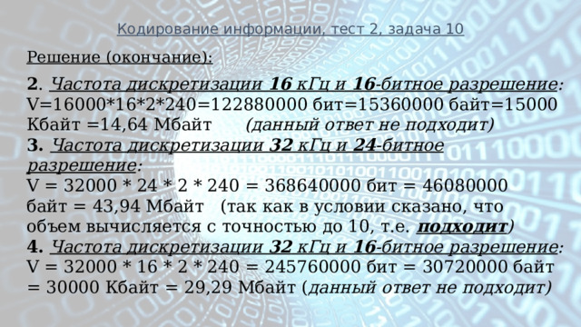 Кодирование информации, тест 2, задача 10 Решение (окончание): 2 . Частота дискретизации 16 кГц и 16 -битное разрешение : V=16000*16*2*240=122880000 бит=15360000 байт=15000 Кбайт =14,64 Мбайт (данный ответ не подходит) 3.  Частота дискретизации 32 кГц и 24 -битное разрешение : V = 32000 * 24 * 2 * 240 = 368640000 бит = 46080000 байт = 43,94 Мбайт (так как в условии сказано, что объем вычисляется с точностью до 10, т.е. подходит ) 4.   Частота дискретизации 32 кГц и 16 -битное разрешение : V = 32000 * 16 * 2 * 240 = 245760000 бит = 30720000 байт = 30000 Кбайт = 29,29 Мбайт ( данный ответ не подходит) 