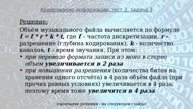 Кодирование информации, тест 2, задача 3 Решение: Объём музыкального файла вычисляется по формуле   I   =  f * r * k * t , где  f  – частота дискретизации,  r - разрешение (глубина кодирования),  k  - количество каналов,   t  –  время звучания. При этом: при переводе формата записи из моно в стерео объем увеличивается в 2 раза при повышении разрешения (количества битов на хранения одного отсчёта) в 4 раза объём файла (при прочих равных условиях) увеличивается в 4 раза, поэтому время тоже  увеличится в 4 раза (окончание решения - на следующем слайде) 