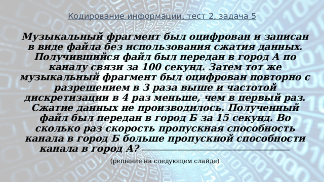 Кодирование информации, тест 2, задача 5 Музыкальный фрагмент был оцифрован и записан в виде файла без использования сжатия данных. Получившийся файл был передан в город А по каналу связи за 100 секунд. Затем тот же музыкальный фрагмент был оцифрован повторно с разрешением в 3 раза выше и частотой дискретизации в 4 раз меньше, чем в первый раз. Сжатие данных не производилось. Полученный файл был передан в город Б за 15 секунд. Во сколько раз скорость пропускная способность канала в город Б больше пропускной способности канала в город А? ______________________________________________________ (решение на следующем слайде) 