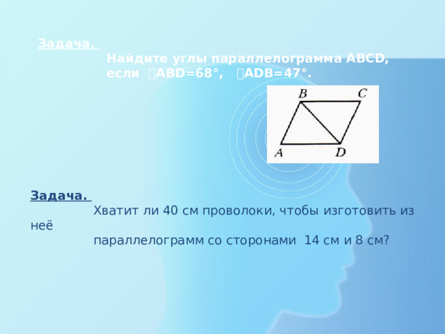 Задача.  Найдите углы параллелограмма ABCD,  если ˪ABD=68°, ˪ADB=47°.   Задача.  Хватит ли 40 см проволоки, чтобы изготовить из неё  параллелограмм со сторонами 14 см и 8 см?   