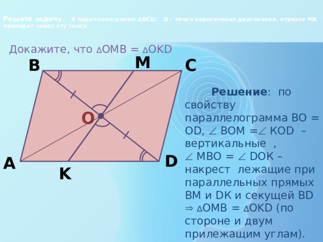 Решите задачу. В параллелограмме ABCD: О – точка пересечения диагоналей, отрезок MK проходит через эту точку.    Докажите, что ∆ OMB = ∆ OKD M C B  Решение : по свойству параллелограмма ВО = О D,  ВОМ =  КОD – вертикальные ,   МВО =  DОК – накрест лежащие при параллельных прямых ВМ и DК и секущей ВD   ∆ OMB = ∆ OKD (по стороне и двум прилежащим углам). O D A K 