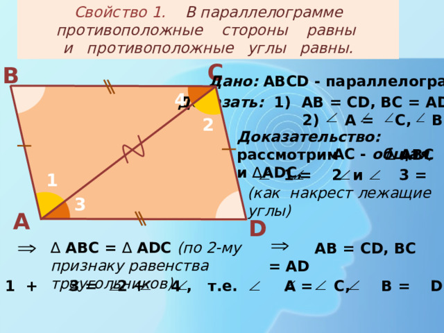 Свойство 1. В параллелограмме противоположные стороны равны  и противоположные углы равны. С В Дано: АВС D - параллелограмм 4 Доказать: 1) АВ = СD, BC = AD;  2) A = C, B = D 2 Доказательство: рассмотрим ∆ АВС и ∆ ADC,  AC - общая ,  1 = 2 и 3 = 4 (как накрест лежащие углы) 1 3 А D   АВ = СD, BC = AD   ∆  АВС = ∆ ADC (по 2-му признаку равенства треугольников) 1 + 3 = 2 + 4 , т.е. A = C, B = D. 