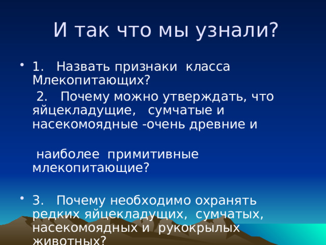  И так что мы узнали? 1. Назвать признаки класса Млекопитающих?  2. Почему можно утверждать, что яйцекладущие, сумчатые и насекомоядные -очень древние и  наиболее примитивные млекопитающие? 3. Почему необходимо охранять редких яйцекладущих, сумчатых, насекомоядных и рукокрылых животных? 