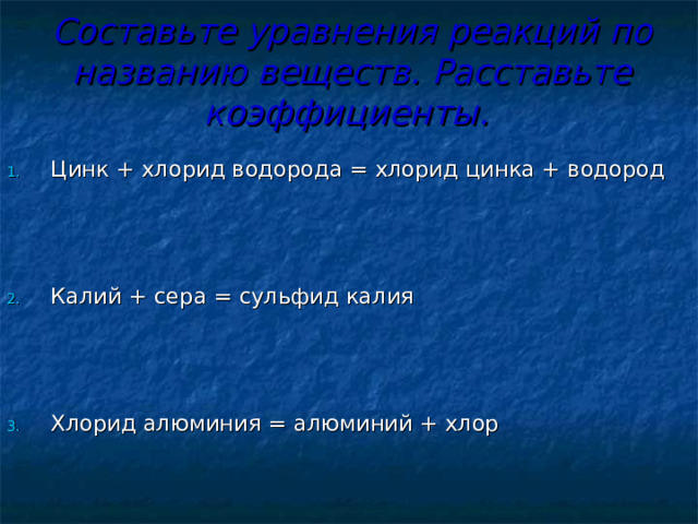 Составьте уравнения реакций по названию веществ. Расставьте коэффициенты.     Цинк + хлорид водорода = хлорид цинка + водород    Калий + сера = сульфид калия    Хлорид алюминия = алюминий + хлор 