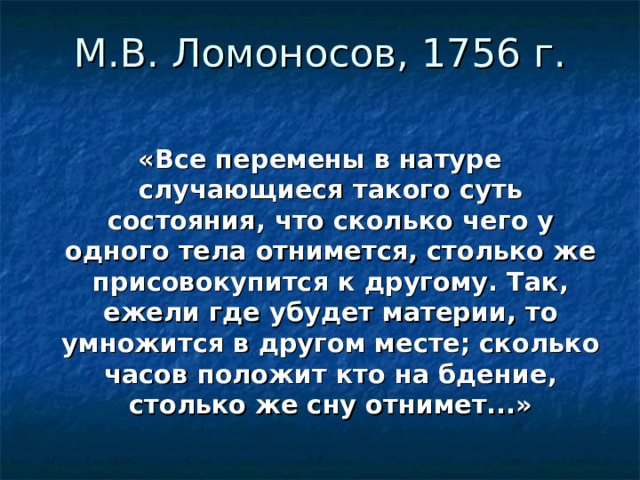 М.В. Ломоносов, 1756 г .   «Все перемены в натуре случающиеся такого суть состояния, что сколько чего у одного тела отнимется, столько же присовокупится к другому. Так, ежели где убудет материи, то умножится в другом месте; сколько часов положит кто на бдение, столько же сну отнимет...»      