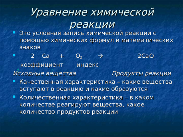 Уравнение химической реакции Это условная запись химической реакции с помощью химических формул и математических знаков  2 Са + O 2  2Са O   коэффициент индекс Исходные вещества Продукты реакции Качественная характеристика – какие вещества вступают в реакцию и какие образуются Количественная характеристика – в каком количестве реагируют вещества, какое количество продуктов реакции 