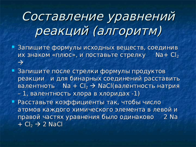 Составление уравнений реакций (алгоритм) Запишите формулы исходных веществ, соединив их знаком «плюс», и поставьте стрелку Na+ Cl 2   Запишите после стрелки формулы продуктов реакции и для бинарных соединений расставить валентноть Na + Cl 2    NaCl (валентность натрия – 1, валентность хлора в хлоридах -1) Расставьте коэффициенты так, чтобы число атомов каждого химического элемента в левой и правой частях уравнения было одинаково 2 Na + Cl 2   2 NaCl 