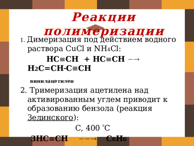 Реакции полимеризации 1. Димеризация под действием водного раствора CuCl и NH 4 Cl:  НC  CH + НC  CH   Н 2 C=CH  C  CH  винилацетилен 2. Тримеризация ацетилена над активированным углем приводит к образованию бензола (реакция Зелинского ):  С, 400  С  3НC  CH   С 6 H 6   бензол  
