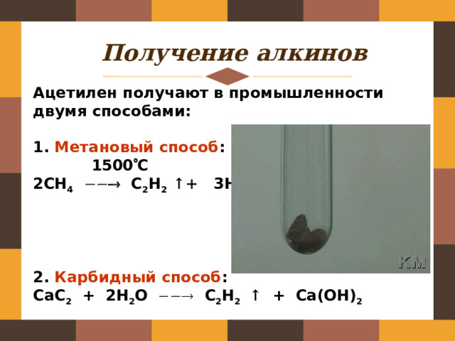 Получение алкинов Ацетилен получают в промышленности двумя способами:  1. Метановый способ :  1500  С 2СН 4   С 2 Н 2  ↑+ 3Н 2     2. Карбидный способ : CaC 2 + 2H 2 O   C 2 H 2  ↑ + Ca(OH) 2 