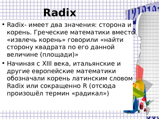 Radix  Radix - имеет два значения: сторона и корень. Греческие математики вместо «извлечь корень» говорили «найти сторону квадрата по его данной величине (площади)» Начиная с XIII века, итальянские и другие европейские математики обозначали корень латинским словом Radix или сокращенно R (отсюда произошёл термин «радикал»)  