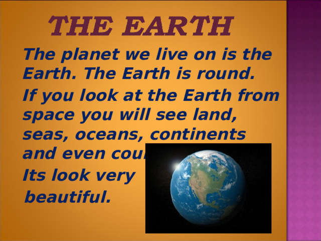  The planet we live on is the Earth. The Earth is round.  If you look at the Earth from space you will see land, seas, oceans, continents and even countries.  Its look very  beautiful.  