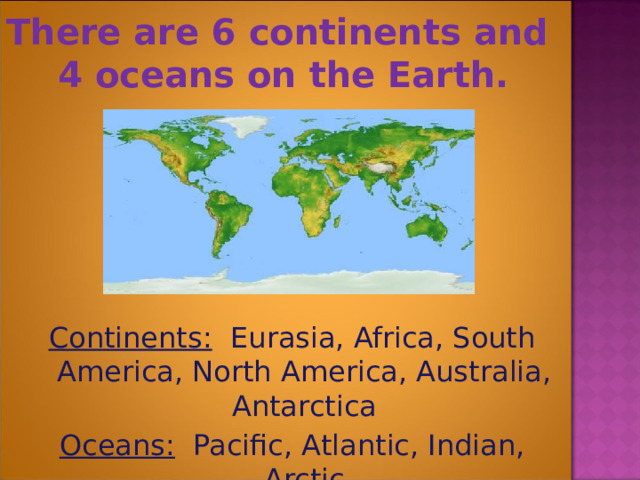 There are 6 continents and  4 oceans on the Earth.  Continents: Eurasia, Africa, South America, North America, Australia, Antarctica Oceans: Pacific, Atlantic, Indian, Arctic 