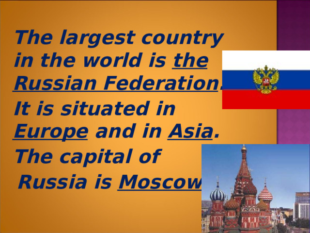  The largest country in the world is the  Russian Federation .  It is situated in Europe and in Asia .  The capital of  Russia is Moscow .  