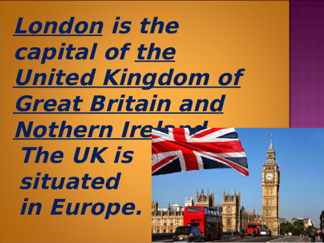   London is the capital of the United Kingdom of Great Britain and Nothern Ireland .  The UK is  situated  in Europe.  