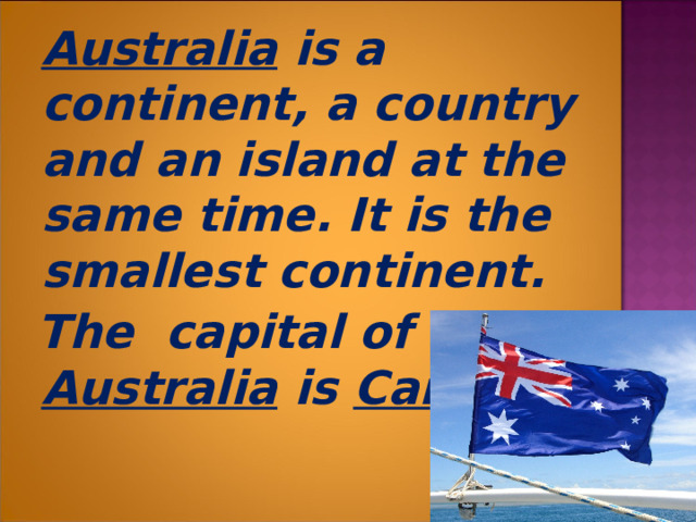  Australia is a continent, a country and an island at the same time. It is the smallest continent.  The capital of Australia is Canberra .  