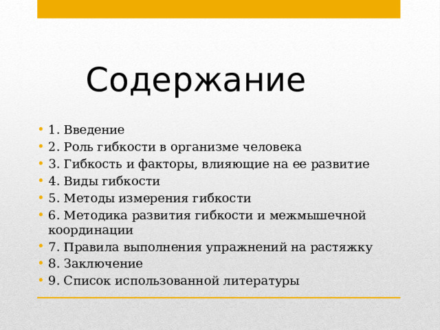Содержание 1. Введение 2. Роль гибкости в организме человека 3. Гибкость и факторы, влияющие на ее развитие 4. Виды гибкости 5. Методы измерения гибкости 6. Методика развития гибкости и межмышечной координации 7. Правила выполнения упражнений на растяжку 8. Заключение 9. Список использованной литературы 