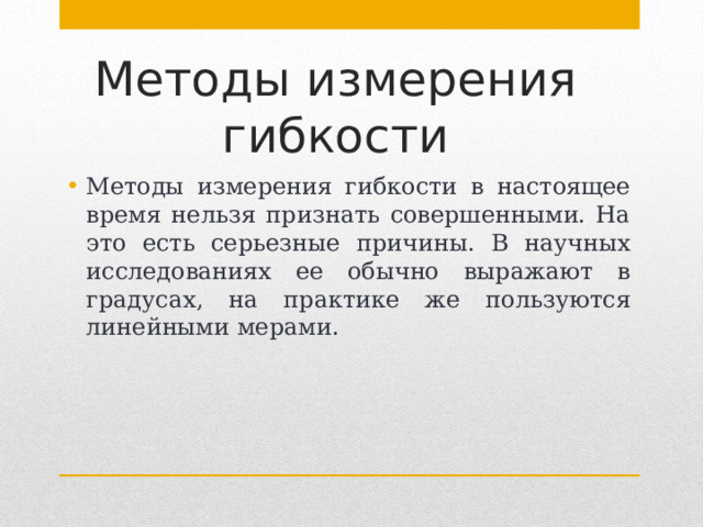 Методы измерения гибкости Методы измерения гибкости в настоящее время нельзя признать совершенными. На это есть серьезные причины. В научных исследованиях ее обычно выражают в градусах, на практике же пользуются линейными мерами. 
